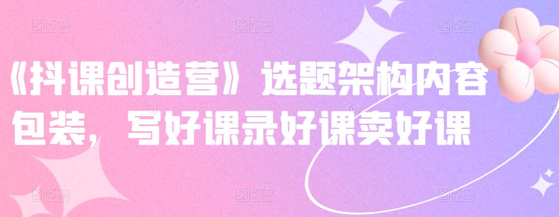 《抖课创造营》选题架构内容包装，写好课录好课卖好课网创吧-网创项目资源站-副业项目-创业项目-搞钱项目网创吧