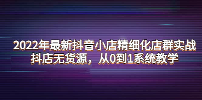 2022年最新抖音小店精细化店群实战，抖店无货源，从0到1系统教学网创吧-网创项目资源站-副业项目-创业项目-搞钱项目网创吧