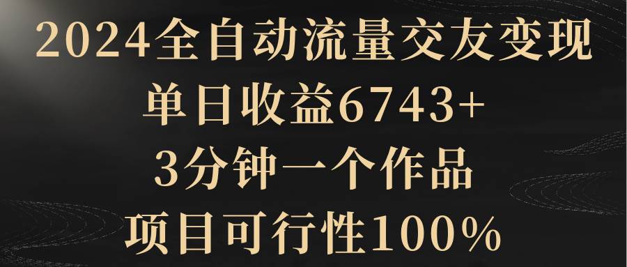 2024全自动流量交友变现,单日收益6743+,3分钟一个作品,项目可行性100%网创吧-网创项目资源站-副业项目-创业项目-搞钱项目网创吧